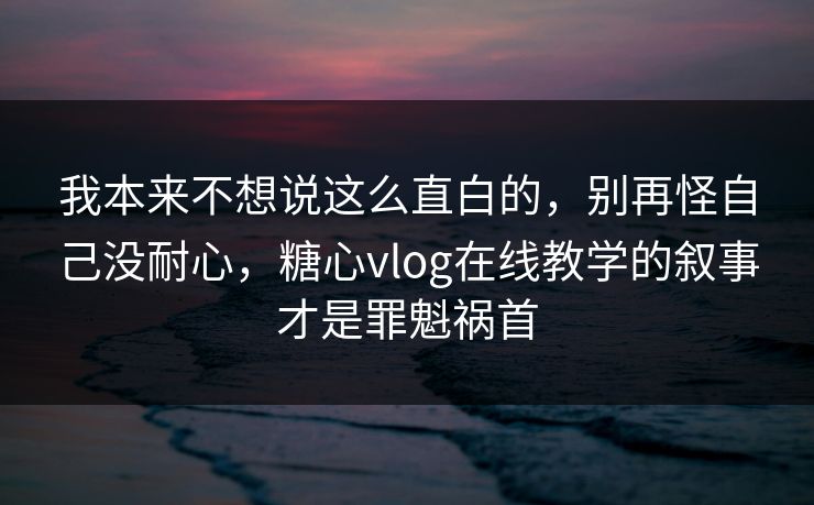 我本来不想说这么直白的，别再怪自己没耐心，糖心vlog在线教学的叙事才是罪魁祸首