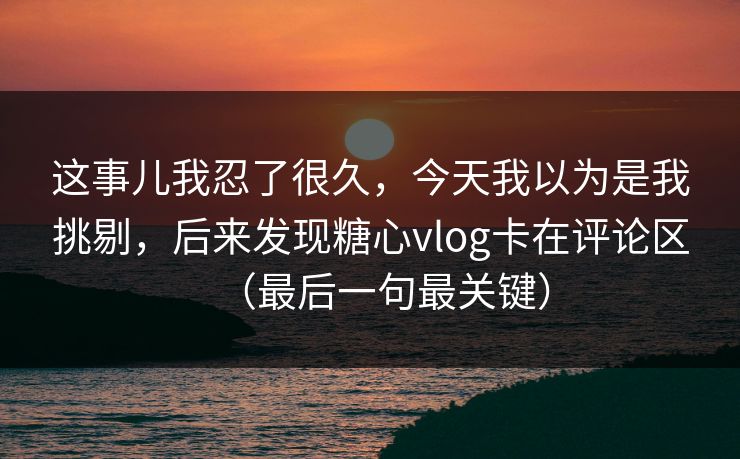 这事儿我忍了很久，今天我以为是我挑剔，后来发现糖心vlog卡在评论区（最后一句最关键）