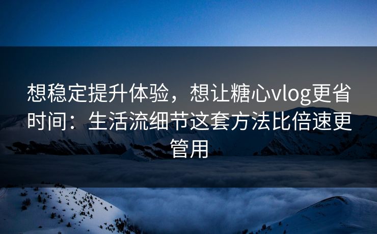 想稳定提升体验，想让糖心vlog更省时间：生活流细节这套方法比倍速更管用