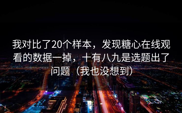 我对比了20个样本，发现糖心在线观看的数据一掉，十有八九是选题出了问题（我也没想到）