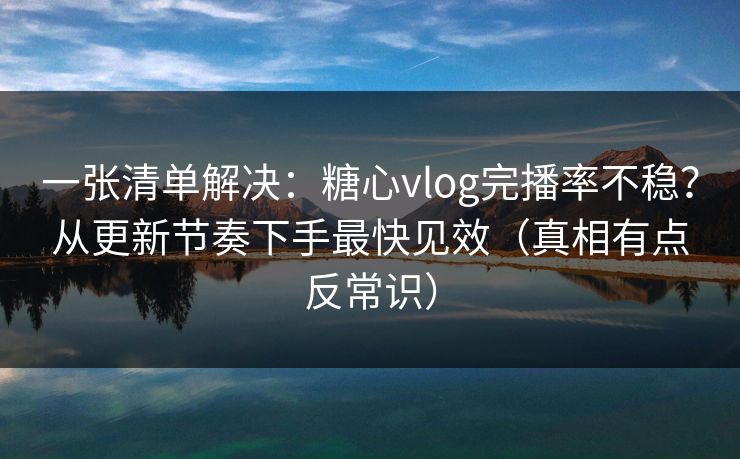 一张清单解决：糖心vlog完播率不稳？从更新节奏下手最快见效（真相有点反常识）