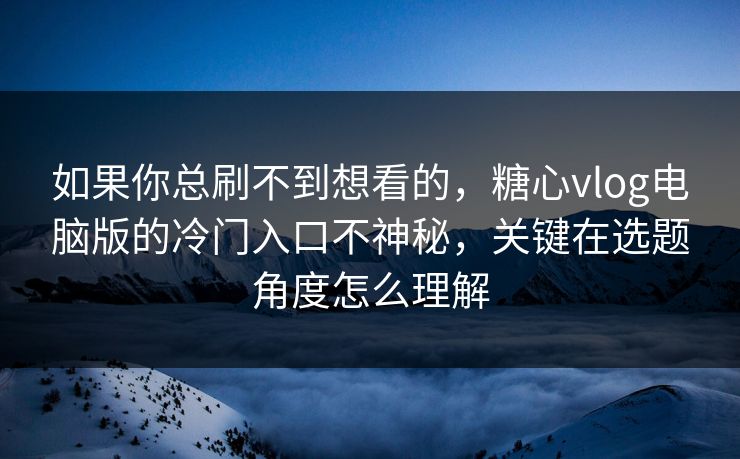 如果你总刷不到想看的，糖心vlog电脑版的冷门入口不神秘，关键在选题角度怎么理解