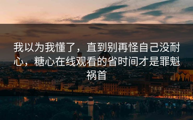 我以为我懂了，直到别再怪自己没耐心，糖心在线观看的省时间才是罪魁祸首