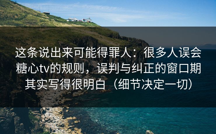 这条说出来可能得罪人：很多人误会糖心tv的规则，误判与纠正的窗口期其实写得很明白（细节决定一切）