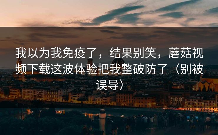 我以为我免疫了，结果别笑，蘑菇视频下载这波体验把我整破防了（别被误导）