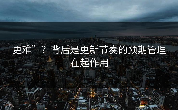 更难”？背后是更新节奏的预期管理在起作用