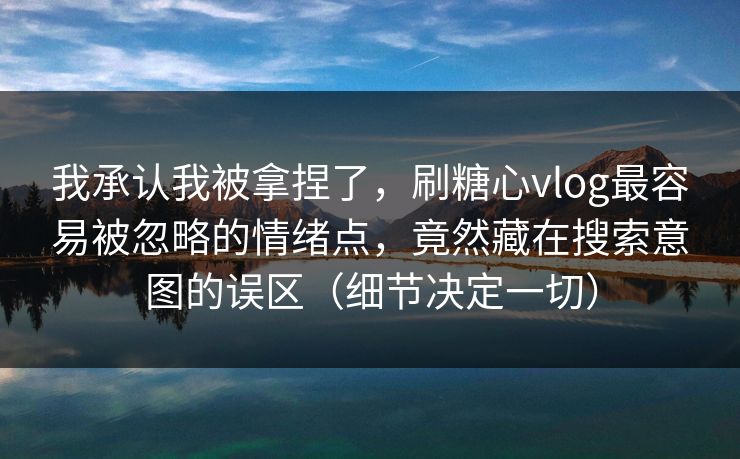 我承认我被拿捏了，刷糖心vlog最容易被忽略的情绪点，竟然藏在搜索意图的误区（细节决定一切）