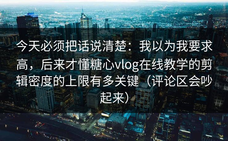 今天必须把话说清楚：我以为我要求高，后来才懂糖心vlog在线教学的剪辑密度的上限有多关键（评论区会吵起来）