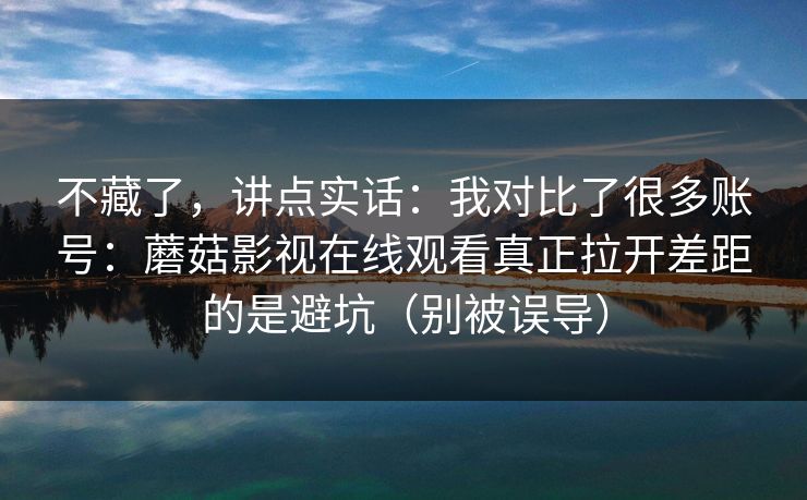 不藏了，讲点实话：我对比了很多账号：蘑菇影视在线观看真正拉开差距的是避坑（别被误导）