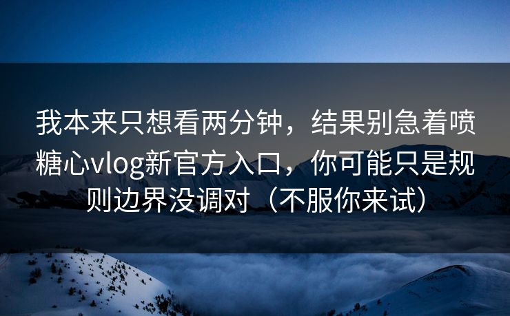 我本来只想看两分钟，结果别急着喷糖心vlog新官方入口，你可能只是规则边界没调对（不服你来试）