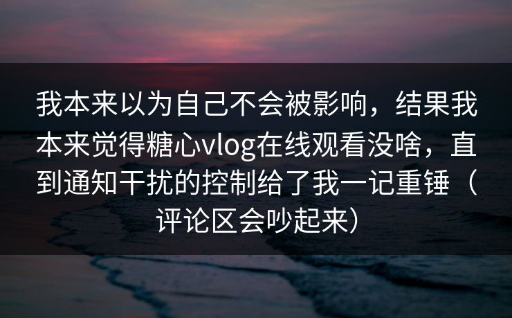 我本来以为自己不会被影响，结果我本来觉得糖心vlog在线观看没啥，直到通知干扰的控制给了我一记重锤（评论区会吵起来）