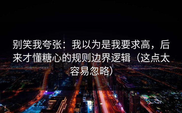 别笑我夸张：我以为是我要求高，后来才懂糖心的规则边界逻辑（这点太容易忽略）