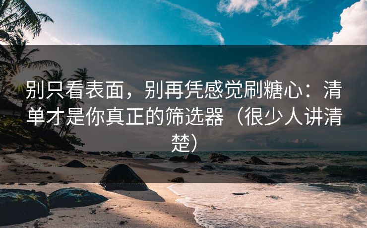 别只看表面，别再凭感觉刷糖心：清单才是你真正的筛选器（很少人讲清楚）