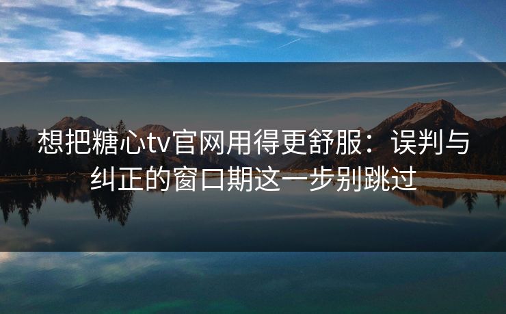 想把糖心tv官网用得更舒服：误判与纠正的窗口期这一步别跳过