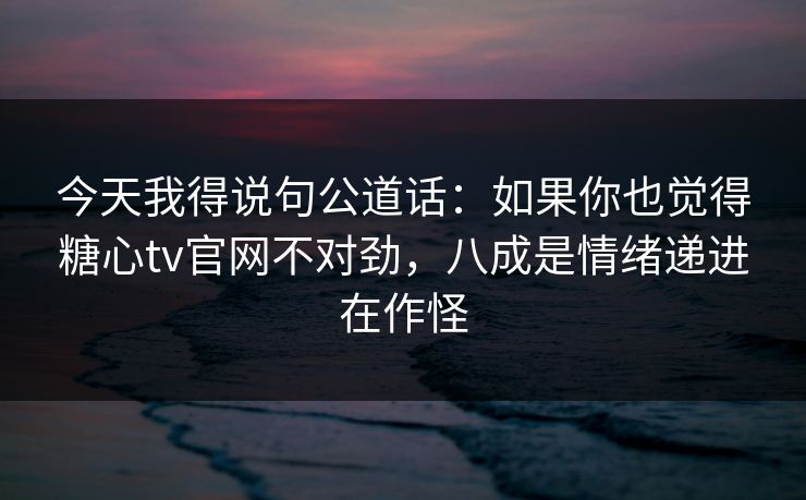 今天我得说句公道话：如果你也觉得糖心tv官网不对劲，八成是情绪递进在作怪