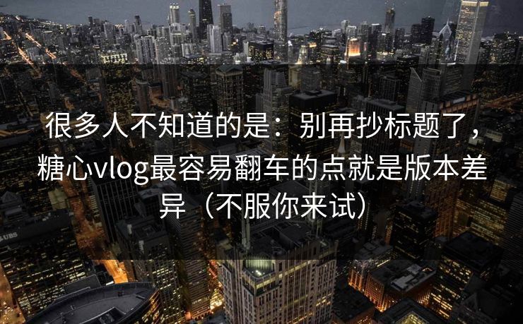 很多人不知道的是：别再抄标题了，糖心vlog最容易翻车的点就是版本差异（不服你来试）