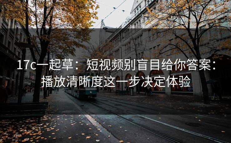 17c一起草：短视频别盲目给你答案：播放清晰度这一步决定体验
