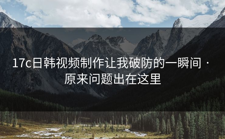 17c日韩视频制作让我破防的一瞬间 · 原来问题出在这里